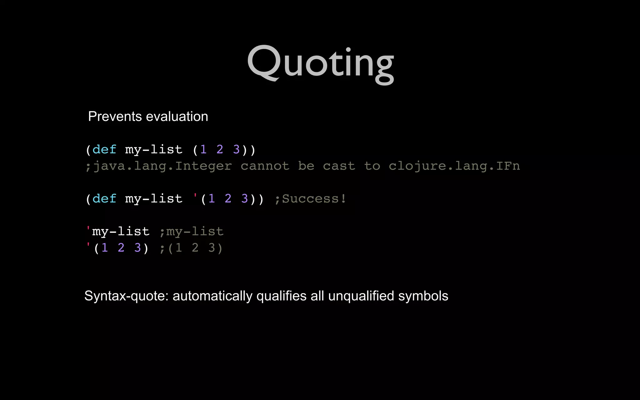 Quoting Prevents evaluation (def my-list (1 2 3)) ;java.lang.Integer cannot be cast to clojure.lang.IFn (def my-list '(1 2 3)) ;Success! 'my-list ;my-list '(1 2 3) ;(1 2 3) Syntax-quote: automatically qualifies all unqualified symbols 