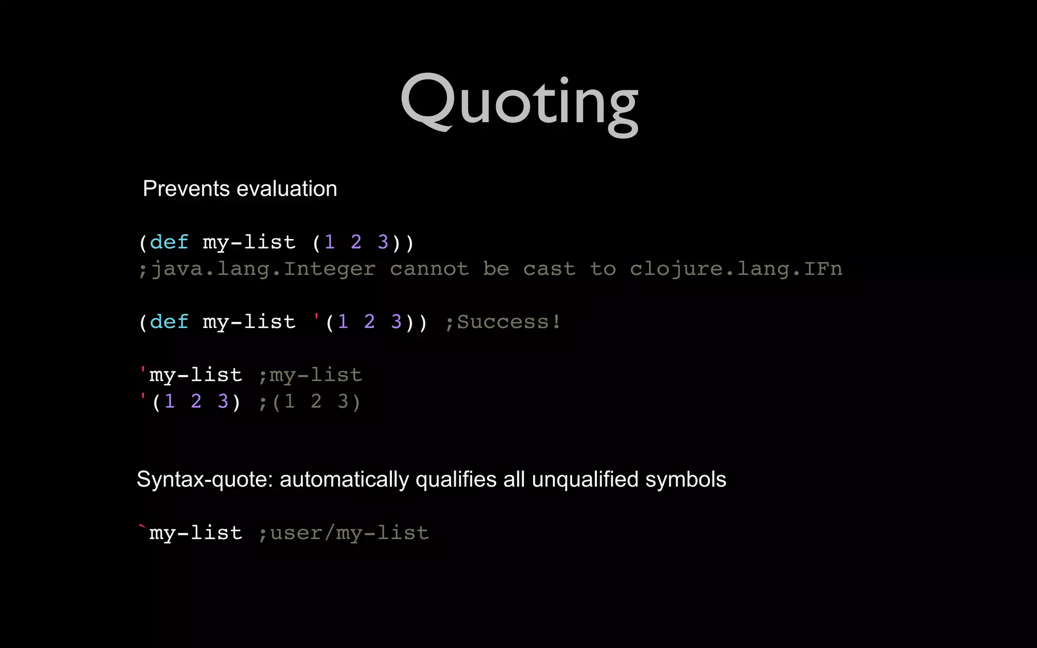 Quoting Prevents evaluation (def my-list (1 2 3)) ;java.lang.Integer cannot be cast to clojure.lang.IFn (def my-list '(1 2 3)) ;Success! 'my-list ;my-list '(1 2 3) ;(1 2 3) Syntax-quote: automatically qualifies all unqualified symbols `my-list ;user/my-list 