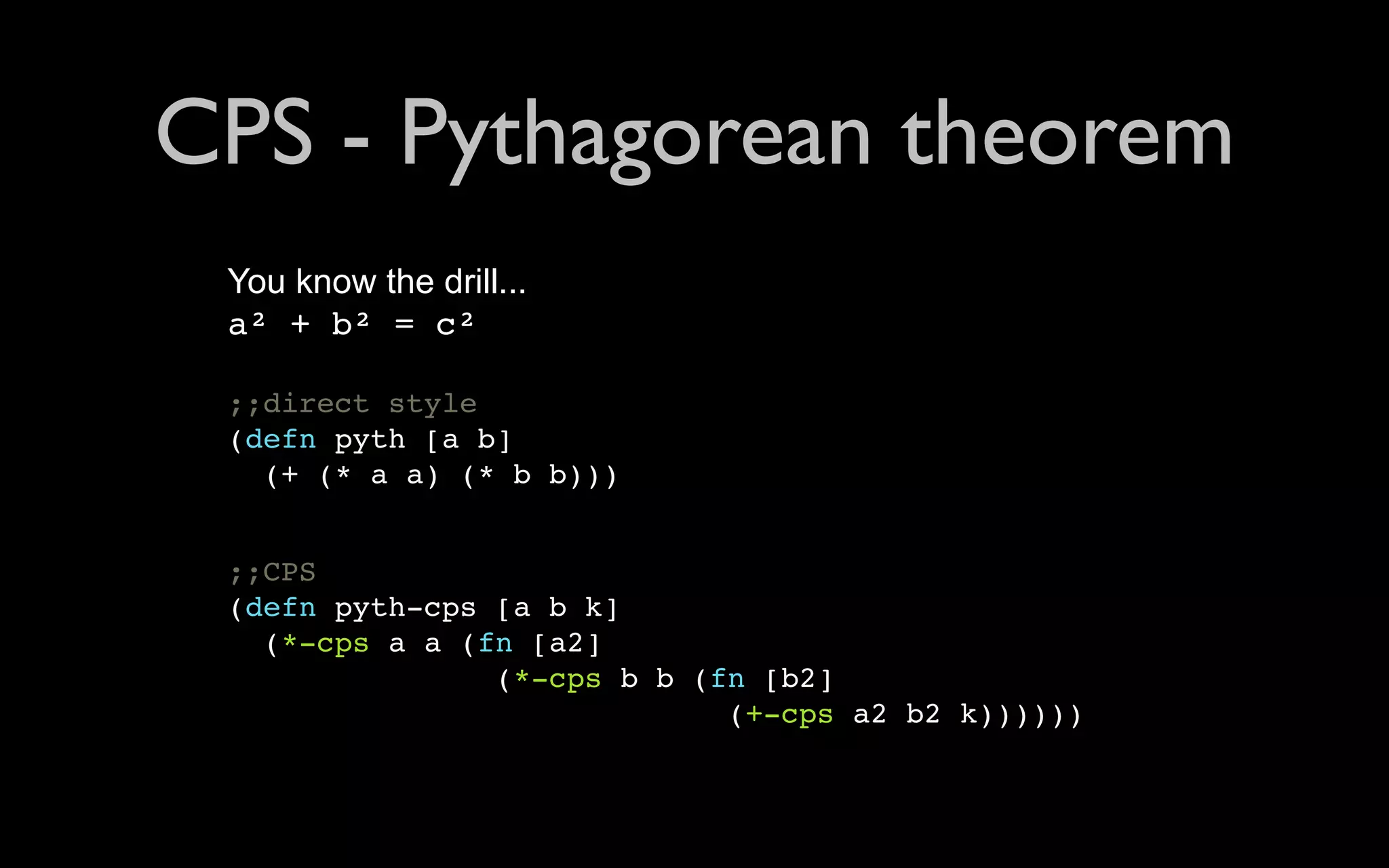 CPS - Pythagorean theorem You know the drill... a² + b² = c² ;;direct style (defn pyth [a b] (+ (* a a) (* b b))) ;;CPS (defn pyth-cps [a b k] (*-cps a a (fn [a2] (*-cps b b (fn [b2] (+-cps a2 b2 k)))))) 