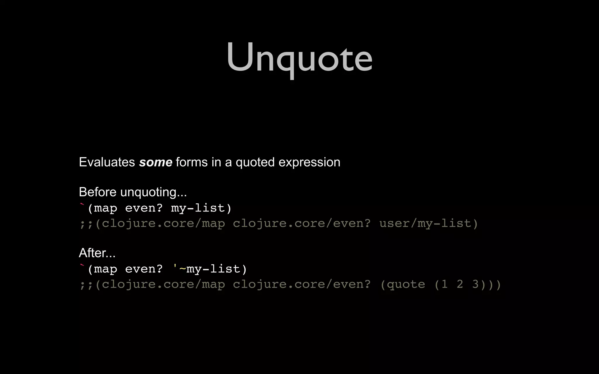 Unquote Evaluates some forms in a quoted expression Before unquoting... `(map even? my-list) ;;(clojure.core/map clojure.core/even? user/my-list) After... `(map even? '~my-list) ;;(clojure.core/map clojure.core/even? (quote (1 2 3))) 