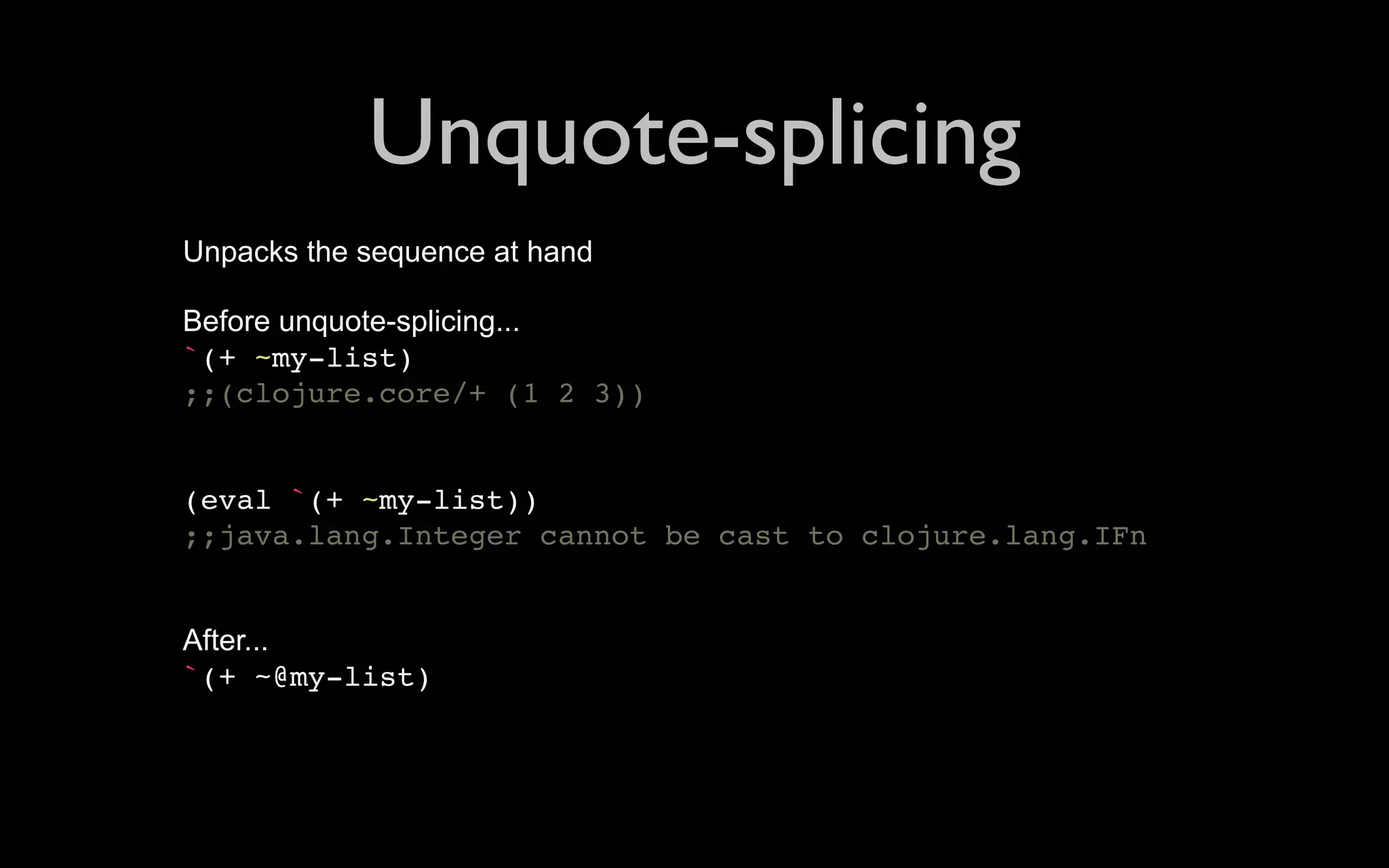 Unquote-splicing Unpacks the sequence at hand Before unquote-splicing... `(+ ~my-list) ;;(clojure.core/+ (1 2 3)) (eval `(+ ~my-list)) ;;java.lang.Integer cannot be cast to clojure.lang.IFn After... `(+ ~@my-list) 