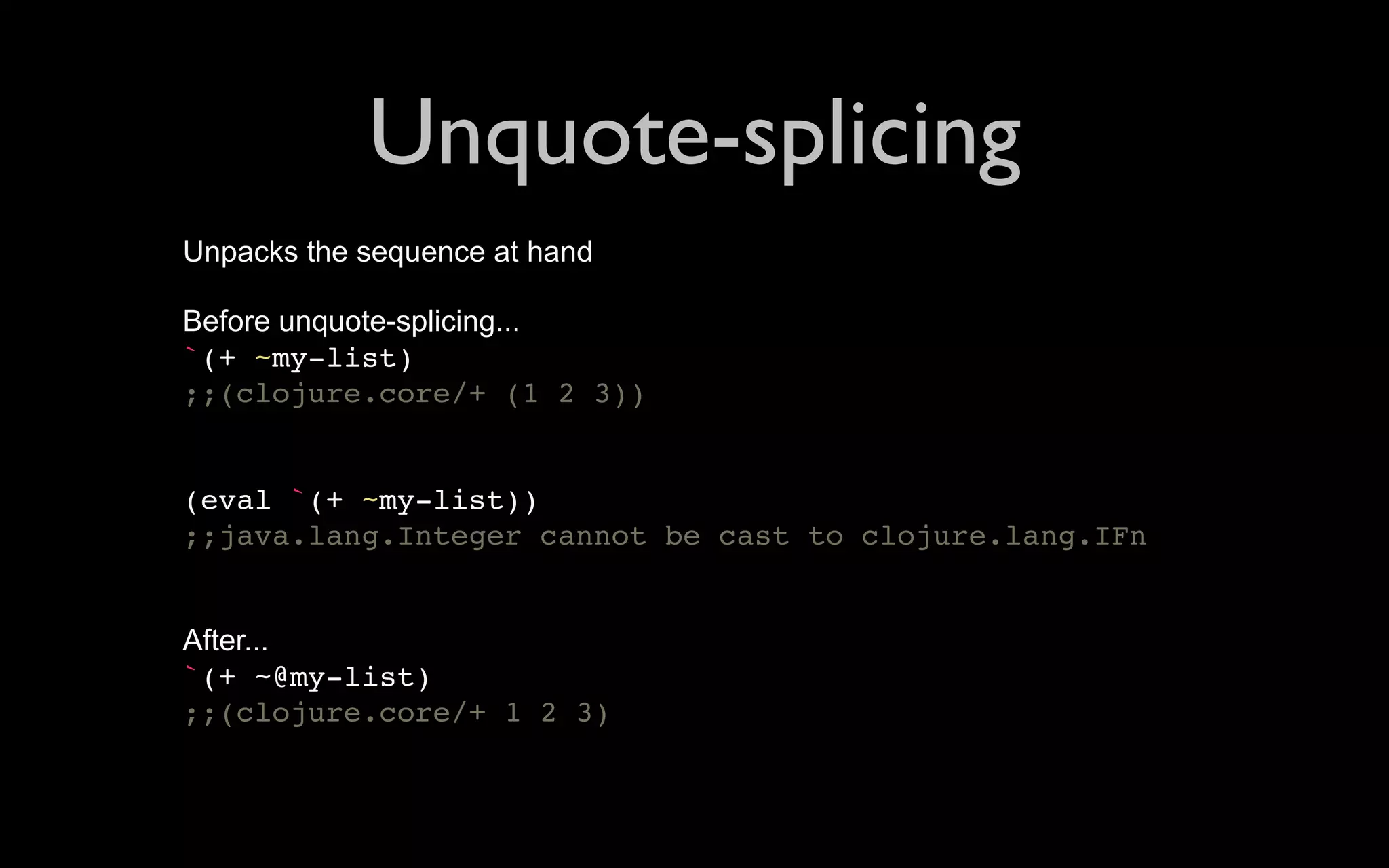Unquote-splicing Unpacks the sequence at hand Before unquote-splicing... `(+ ~my-list) ;;(clojure.core/+ (1 2 3)) (eval `(+ ~my-list)) ;;java.lang.Integer cannot be cast to clojure.lang.IFn After... `(+ ~@my-list) ;;(clojure.core/+ 1 2 3) 