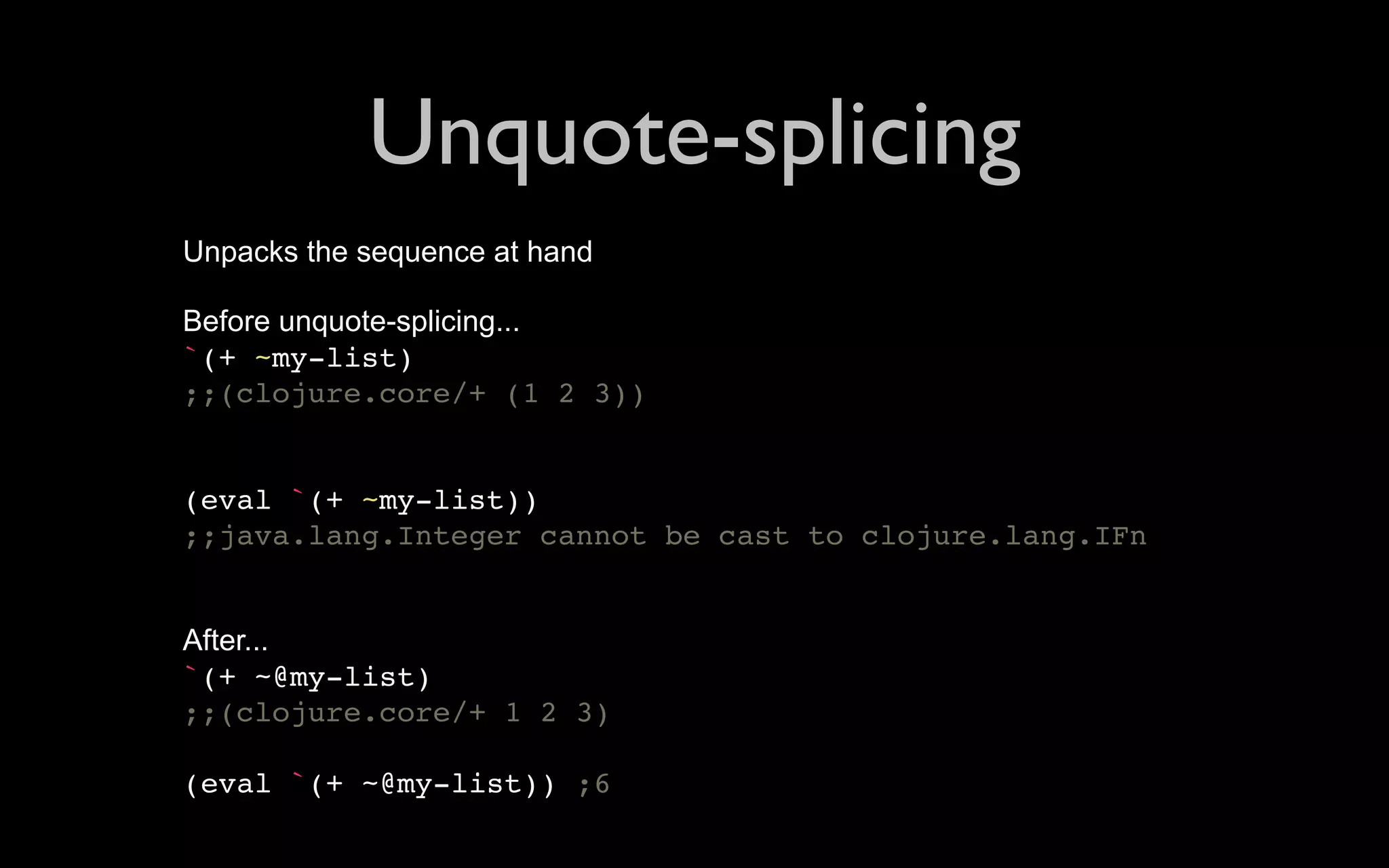 Unquote-splicing Unpacks the sequence at hand Before unquote-splicing... `(+ ~my-list) ;;(clojure.core/+ (1 2 3)) (eval `(+ ~my-list)) ;;java.lang.Integer cannot be cast to clojure.lang.IFn After... `(+ ~@my-list) ;;(clojure.core/+ 1 2 3) (eval `(+ ~@my-list)) ;6 