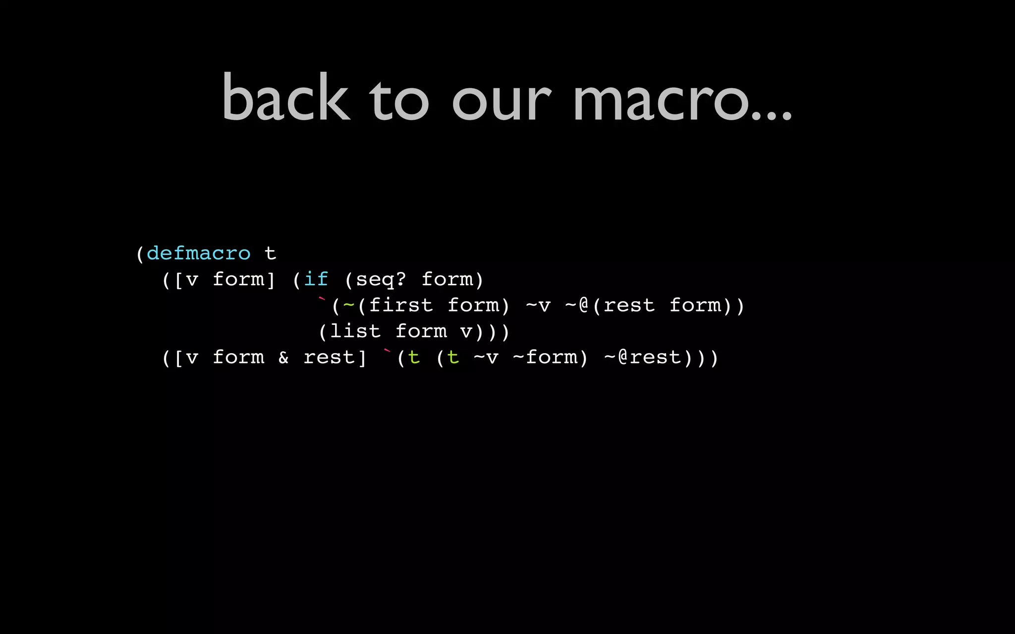 back to our macro... (defmacro t ([v form] (if (seq? form) `(~(first form) ~v ~@(rest form)) (list form v))) ([v form & rest] `(t (t ~v ~form) ~@rest))) 