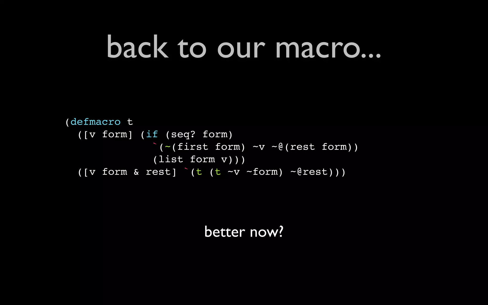 back to our macro... (defmacro t ([v form] (if (seq? form) `(~(first form) ~v ~@(rest form)) (list form v))) ([v form & rest] `(t (t ~v ~form) ~@rest))) better now? 