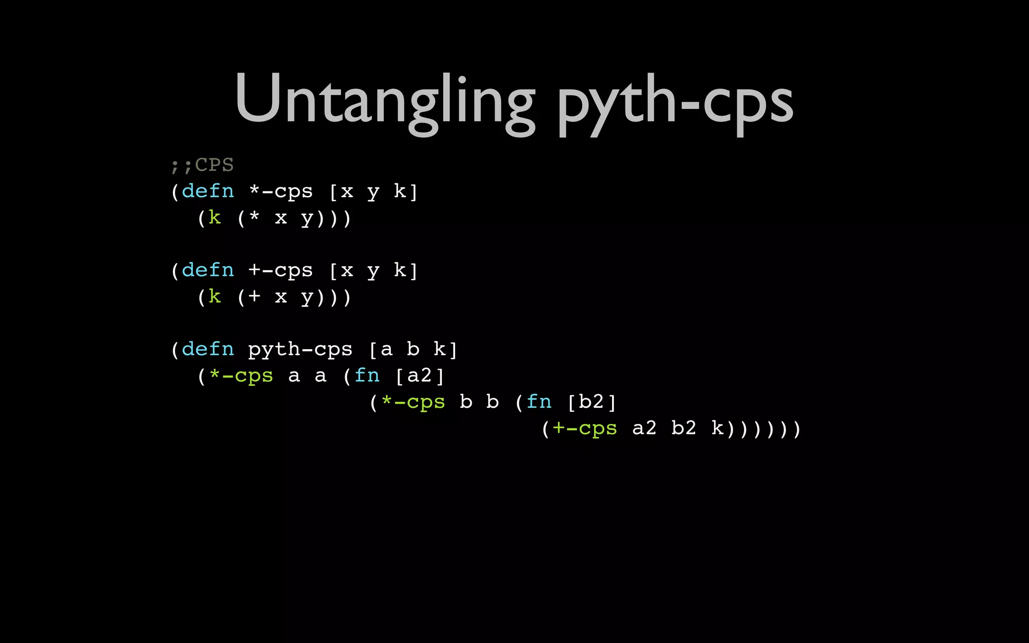 Untangling pyth-cps ;;CPS (defn *-cps [x y k] (k (* x y))) (defn +-cps [x y k] (k (+ x y))) (defn pyth-cps [a b k] (*-cps a a (fn [a2] (*-cps b b (fn [b2] (+-cps a2 b2 k)))))) 
