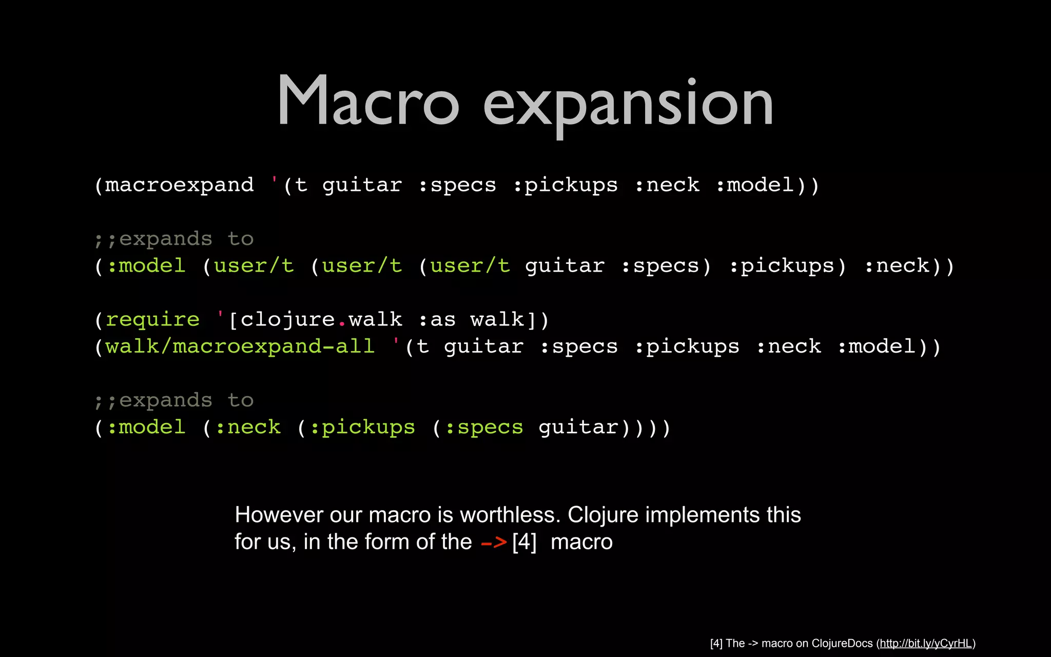 Macro expansion (macroexpand '(t guitar :specs :pickups :neck :model)) ;;expands to (:model (user/t (user/t (user/t guitar :specs) :pickups) :neck)) (require '[clojure.walk :as walk]) (walk/macroexpand-all '(t guitar :specs :pickups :neck :model)) ;;expands to (:model (:neck (:pickups (:specs guitar)))) However our macro is worthless. Clojure implements this for us, in the form of the -> [4] macro [4] The -> macro on ClojureDocs (http://bit.ly/yCyrHL) 