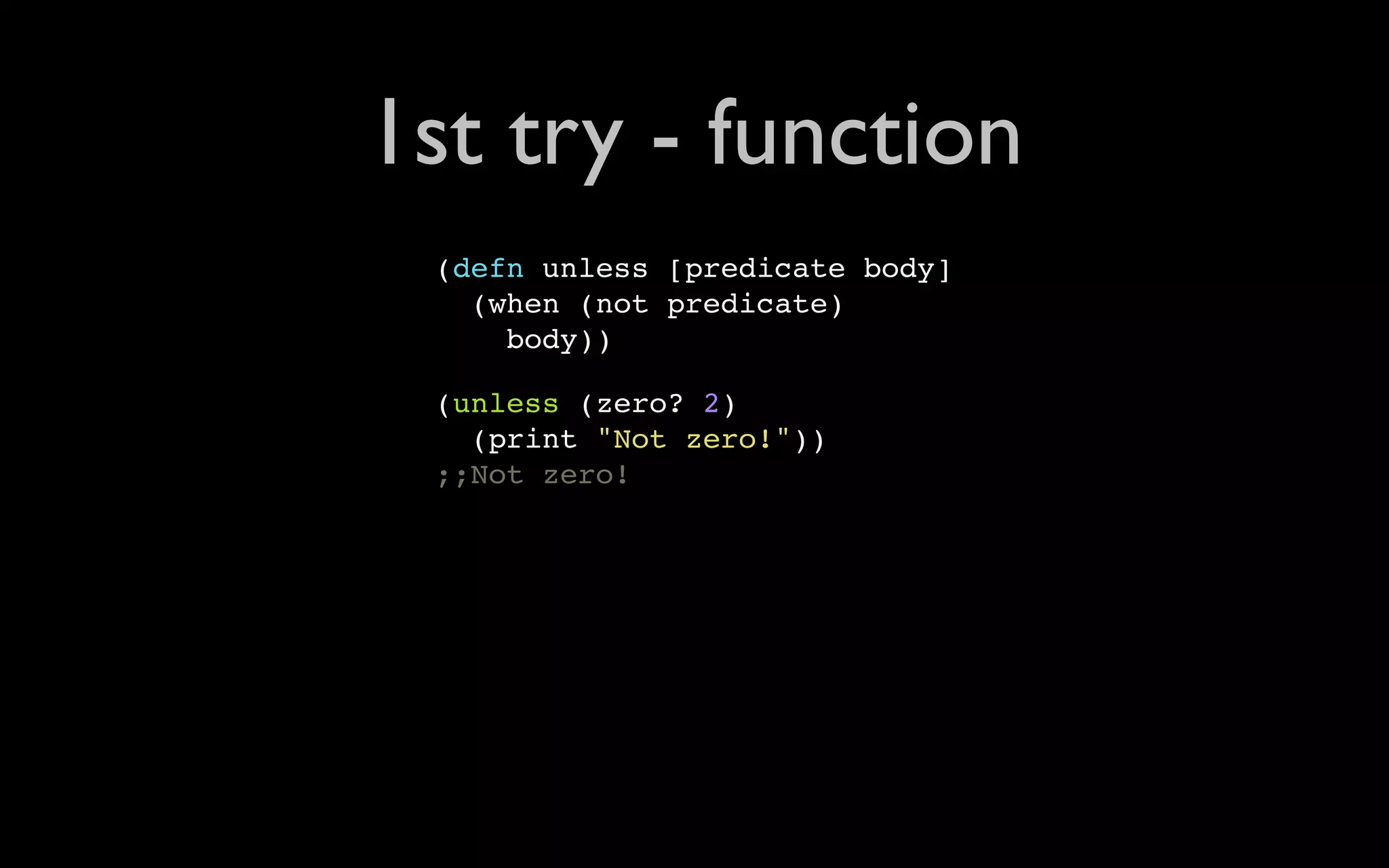 1st try - function (defn unless [predicate body] (when (not predicate) body)) (unless (zero? 2) (print "Not zero!")) ;;Not zero! 