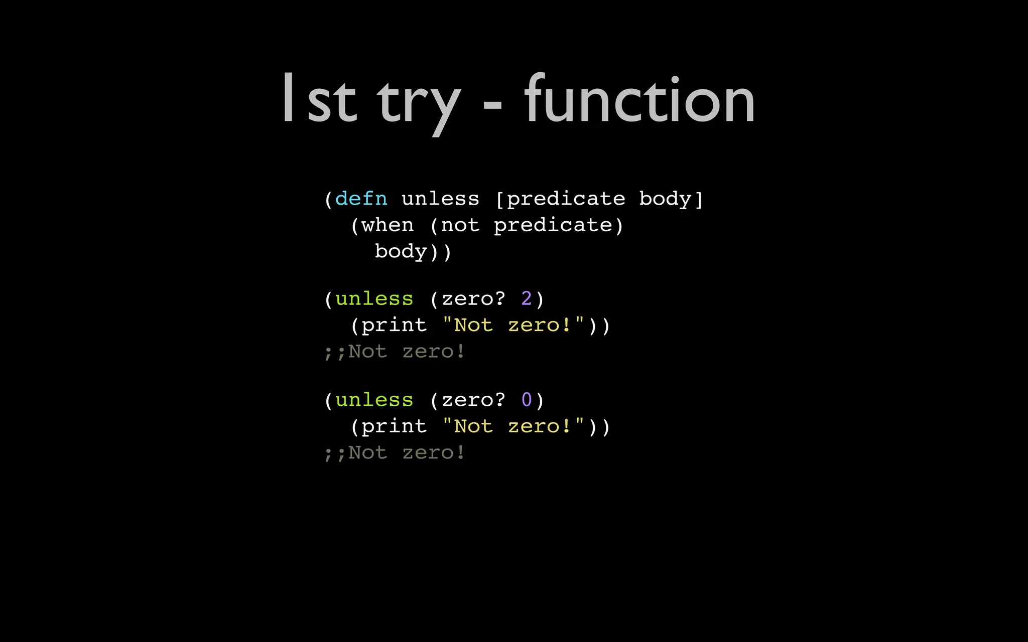 1st try - function (defn unless [predicate body] (when (not predicate) body)) (unless (zero? 2) (print "Not zero!")) ;;Not zero! (unless (zero? 0) (print "Not zero!")) ;;Not zero! 
