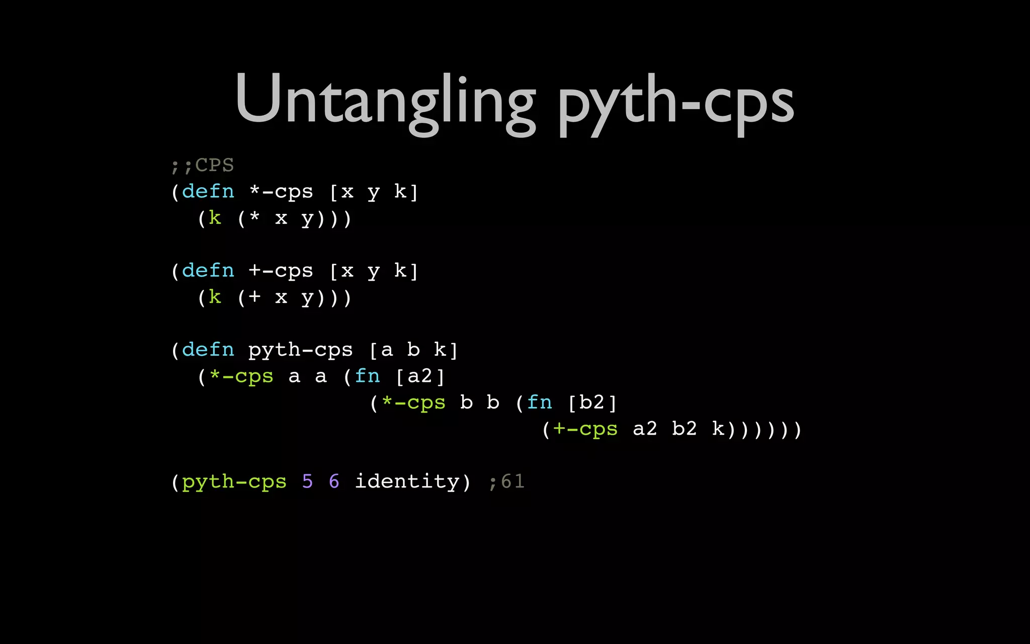 Untangling pyth-cps ;;CPS (defn *-cps [x y k] (k (* x y))) (defn +-cps [x y k] (k (+ x y))) (defn pyth-cps [a b k] (*-cps a a (fn [a2] (*-cps b b (fn [b2] (+-cps a2 b2 k)))))) (pyth-cps 5 6 identity) ;61 