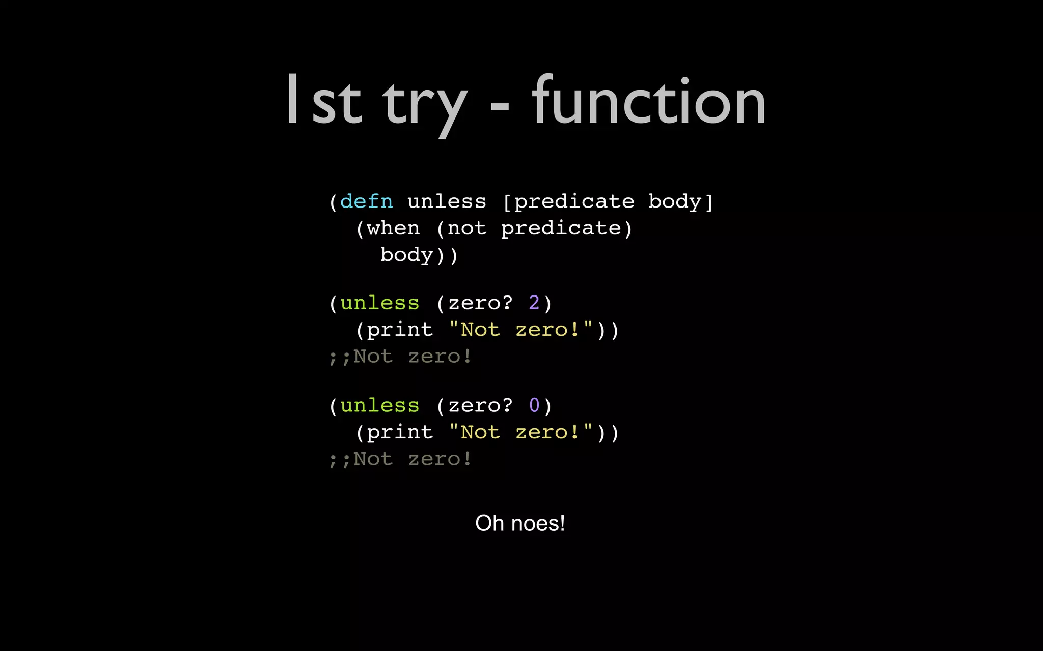 1st try - function (defn unless [predicate body] (when (not predicate) body)) (unless (zero? 2) (print "Not zero!")) ;;Not zero! (unless (zero? 0) (print "Not zero!")) ;;Not zero! Oh noes! 