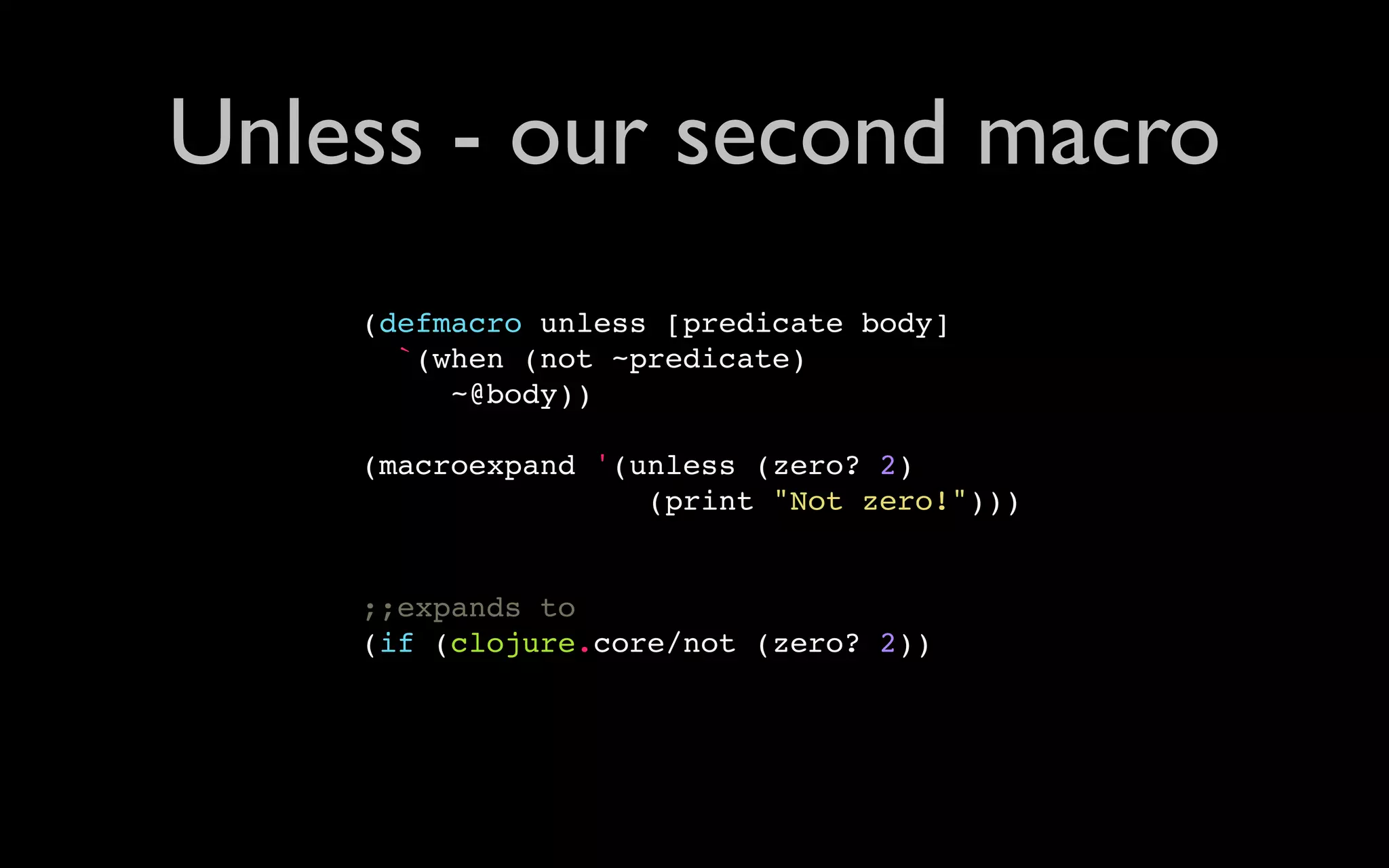 Unless - our second macro (defmacro unless [predicate body] `(when (not ~predicate) ~@body)) (macroexpand '(unless (zero? 2) (print "Not zero!"))) ;;expands to (if (clojure.core/not (zero? 2)) 