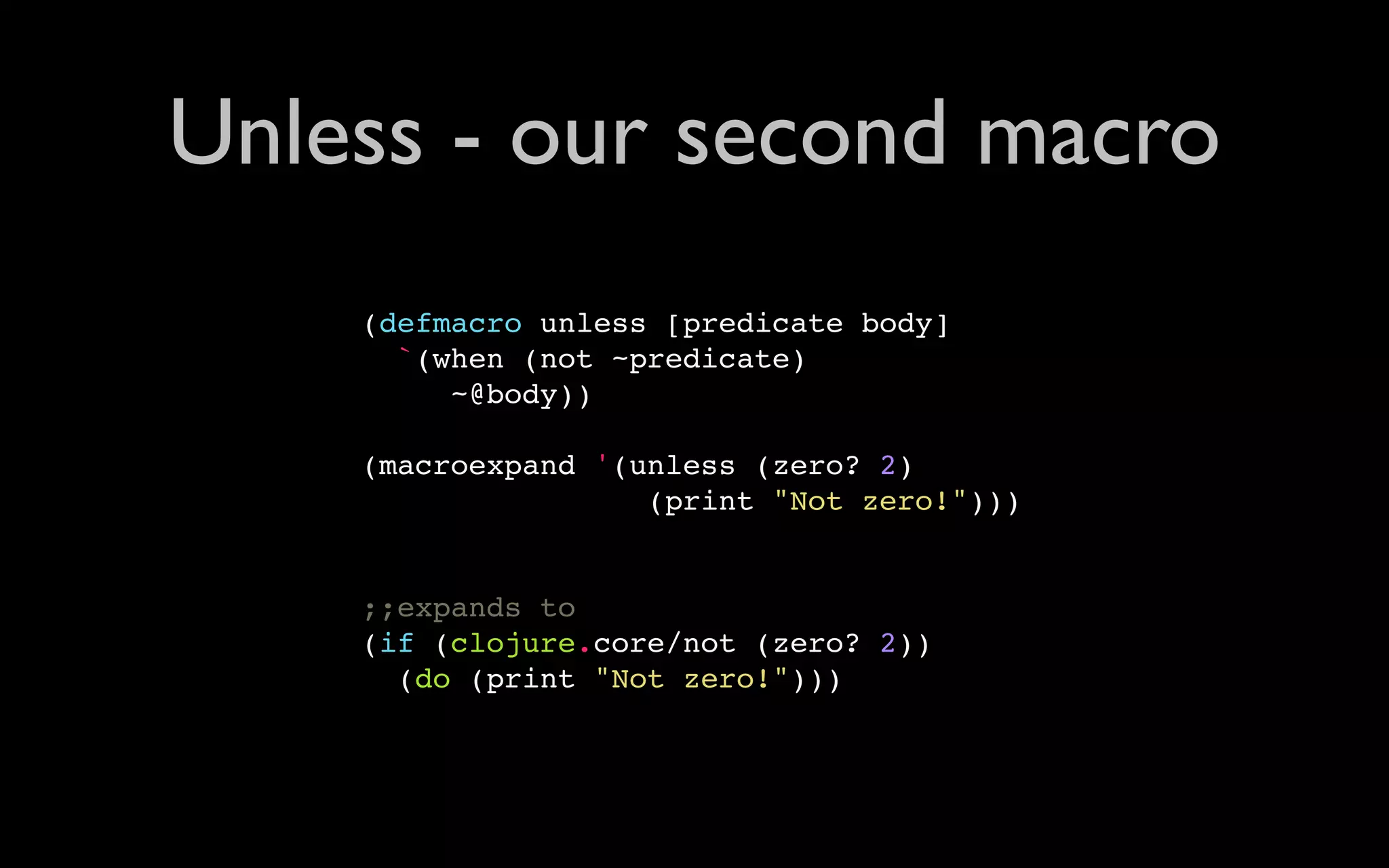 Unless - our second macro (defmacro unless [predicate body] `(when (not ~predicate) ~@body)) (macroexpand '(unless (zero? 2) (print "Not zero!"))) ;;expands to (if (clojure.core/not (zero? 2)) (do (print "Not zero!"))) 