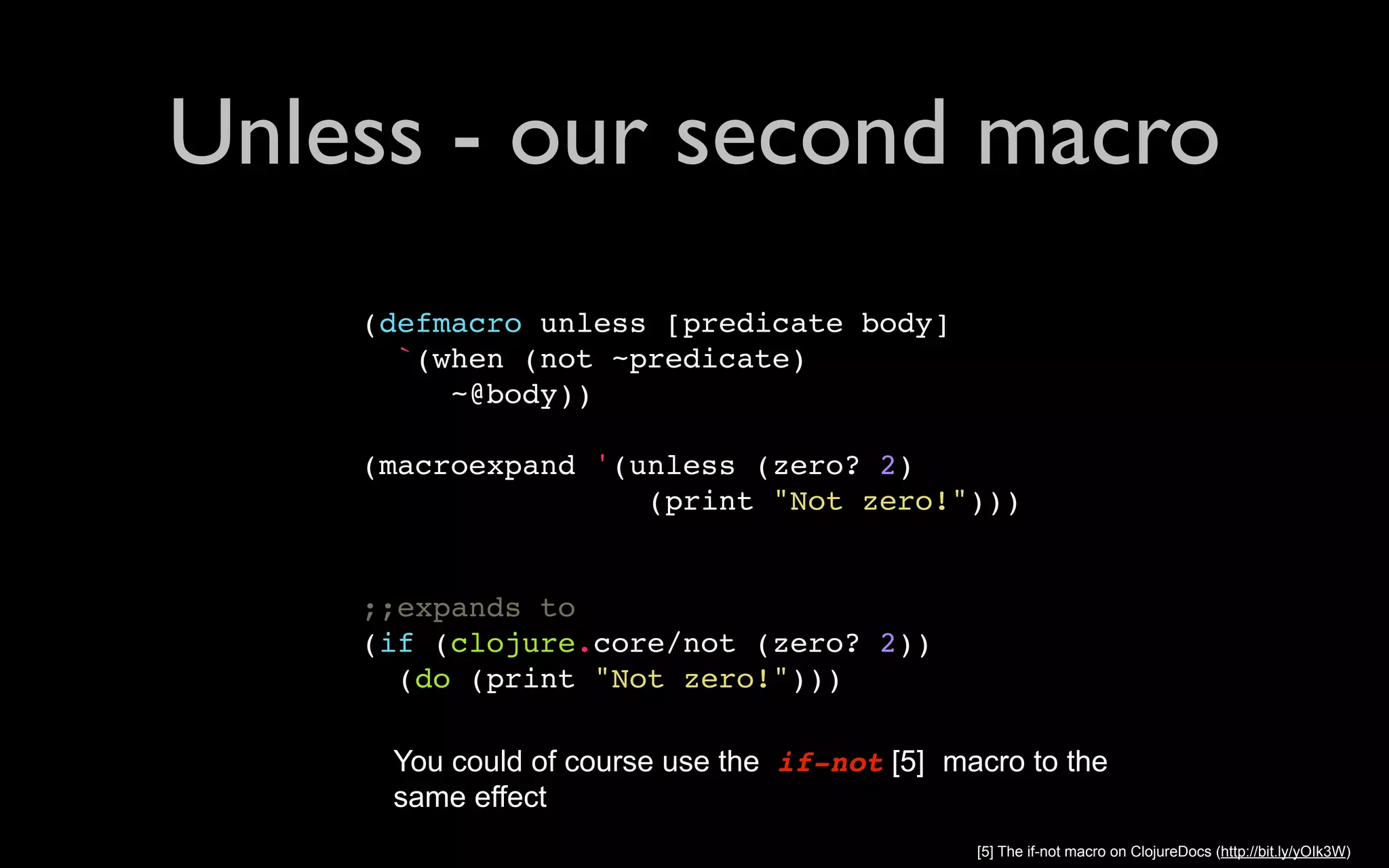 Unless - our second macro (defmacro unless [predicate body] `(when (not ~predicate) ~@body)) (macroexpand '(unless (zero? 2) (print "Not zero!"))) ;;expands to (if (clojure.core/not (zero? 2)) (do (print "Not zero!"))) You could of course use the if-not [5] macro to the same effect [5] The if-not macro on ClojureDocs (http://bit.ly/yOIk3W) 