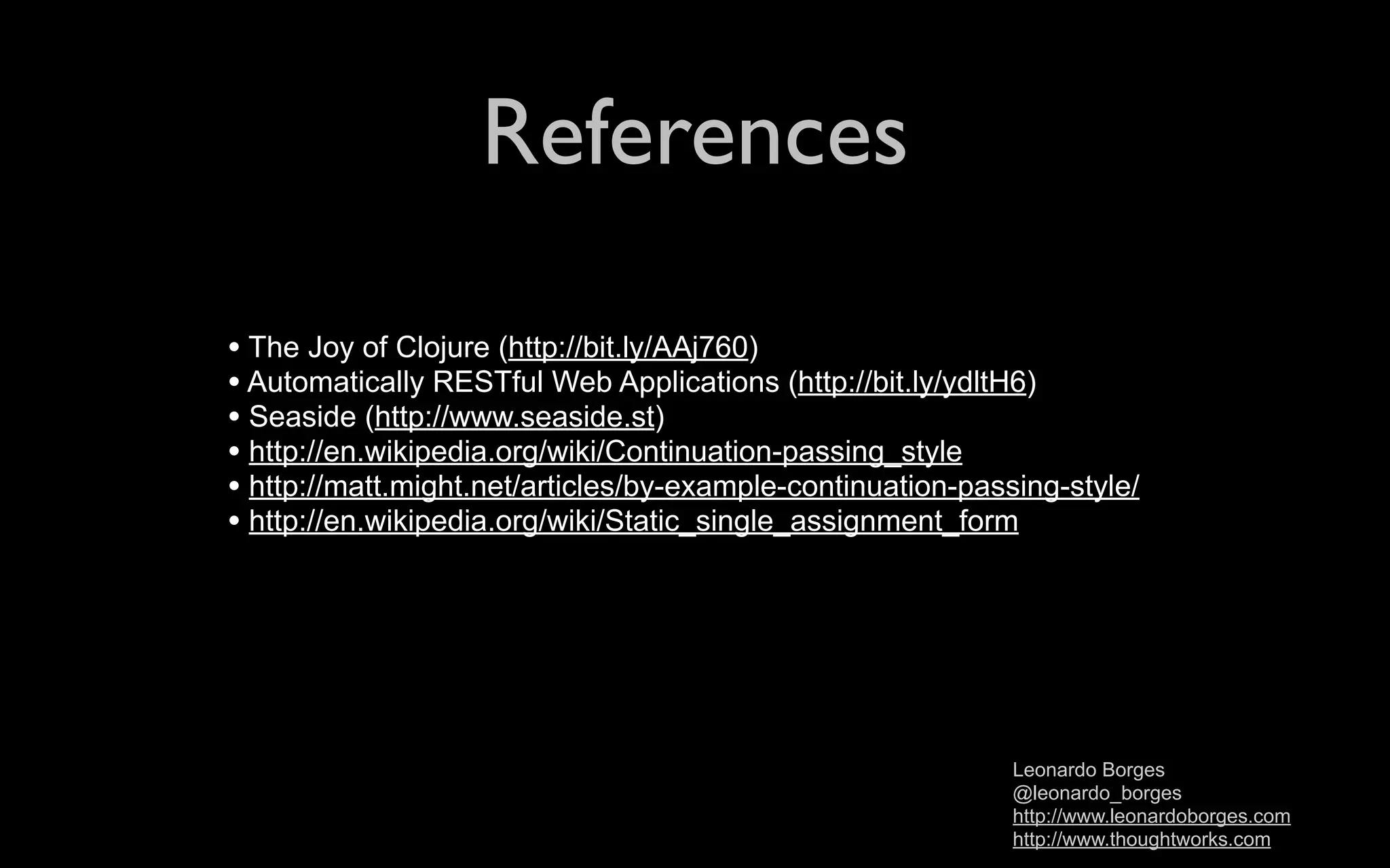 References • The Joy of Clojure (http://bit.ly/AAj760) • Automatically RESTful Web Applications (http://bit.ly/ydltH6) • Seaside (http://www.seaside.st) • http://en.wikipedia.org/wiki/Continuation-passing_style • http://matt.might.net/articles/by-example-continuation-passing-style/ • http://en.wikipedia.org/wiki/Static_single_assignment_form Leonardo Borges @leonardo_borges http://www.leonardoborges.com http://www.thoughtworks.com 