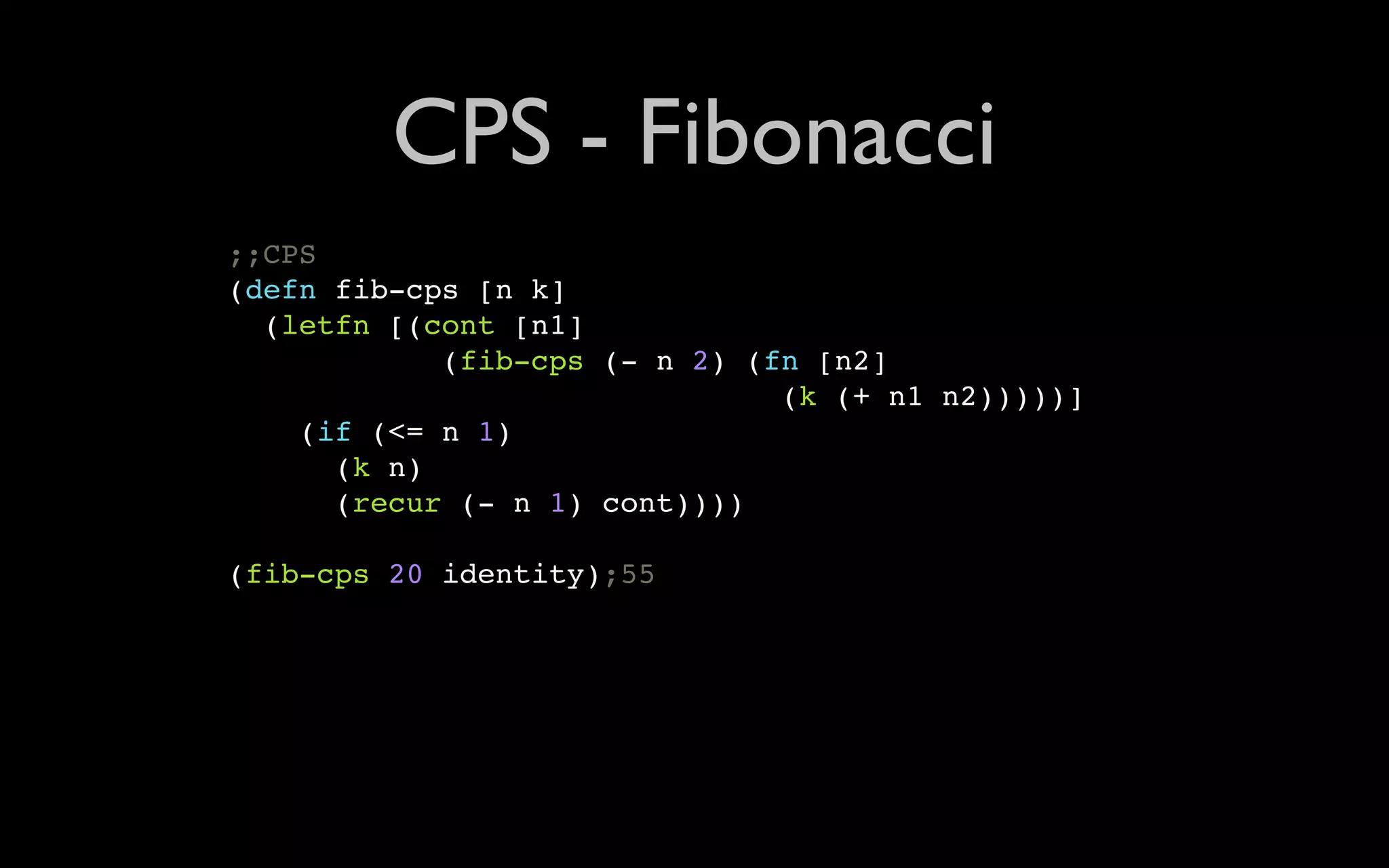 CPS - Fibonacci ;;CPS (defn fib-cps [n k] (letfn [(cont [n1] (fib-cps (- n 2) (fn [n2] (k (+ n1 n2)))))] (if (<= n 1) (k n) (recur (- n 1) cont)))) (fib-cps 20 identity);55 