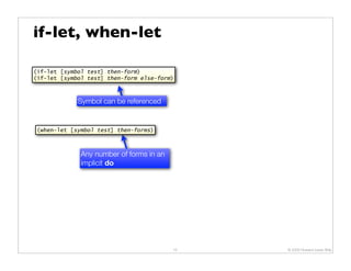 if-let, when-let

(if-let [symbol test] then-form)
(if-let [symbol test] then-form else-form)



             Symbol can be referenced


 (when-let [symbol test] then-forms)



              Any number of forms in an
              implicit do




                                          10   © 2009 Howard Lewis Ship
 