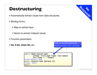 Destructuring




                                                                           Bu

                                                                            N wo
                                                                             sy
                                                                              o rk
• Automatically extract values from data structures




                                                                                            !
• Binding forms:

   • Map to extract keys

   • Vector to extract indexed values

• Function parameters
                                                 One un-named parameter
• let, if-let, when-let, etc.                    destructured to two symbols


                 user=> (defn natural-name
                          [{fname :first-name lname :last-name}]
                          (str lname ", " fname))
                 #'user/natural-name
                 user=> (natural-name (persons 1))
                 "Simon, Scott"
                 user=>

                                          12                               © 2009 Howard Lewis Ship
 
