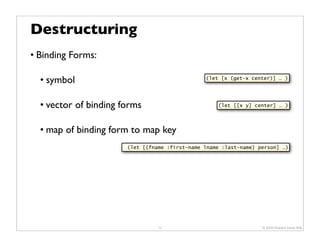 Destructuring
• Binding Forms:

  • symbol                                      (let [x (get-x center)] … )




  • vector of binding forms                         (let [[x y] center] … )




  • map of binding form to map key
                       (let [{fname :first-name lname :last-name} person] …)




                                 13                                © 2009 Howard Lewis Ship
 