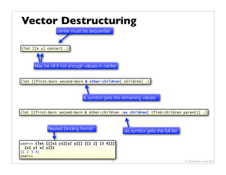 Vector Destructuring
                 center must be sequential


(let [[x y] center] …)




      May be nil if not enough values in center


(let [[first-born second-born & other-children] children] …)



                              & symbol gets the remaining values

(let [[first-born second-born & other-children :as children] (find-children parent)] …)



            Nested binding forms!                 :as symbol gets the full list

user=> (let [[[x1 y1][x2 y2]] [[1 2] [3 4]]]
  [x1 y1 x2 y2])
[1 2 3 4]
user=>
                                             14                                   © 2009 Howard Lewis Ship
 