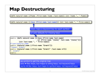 Map Destructuring
(defn natural-name [{fname :first-name lname :last-name}] (str lname ", " fname))



(defn natural-name [{:keys [first-name last-name]}] (str last-name ", " first-name))



                    :keys maps a keyword key for each symbol
                    :or sets defaults for missing keys

user=> (defn natural-name [{:keys [first-name last-name]
                            :or {first-name "(none)" last-name "(none)"}}]
         (str last-name ", " first-name))
#'user/natural-name
user=> (natural-name {:first-name "Gromit"})
"(none), Gromit"
user=> (natural-name {:first-name "Gromit" :last-name nil})
", Gromit"
user=>




          :as symbol to get the original map
          :strs ➠ like :keys, but maps to string keys, not keyword keys
          :syms ➠ like :keys, but maps to symbol keys, not keyword keys

                                         15                                  © 2009 Howard Lewis Ship
 