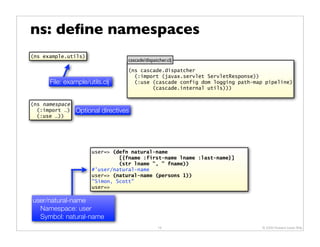 ns: deﬁne namespaces
(ns example.utils)
                                  cascade/dispatcher.clj

                                  (ns cascade.dispatcher
                                    (:import (javax.servlet ServletResponse))
      File: example/utils.clj       (:use (cascade config dom logging path-map pipeline)
                                          (cascade.internal utils)))


(ns namespace
  (:import …)   Optional directives
  (:use …))




                      user=> (defn natural-name
                               [{fname :first-name lname :last-name}]
                               (str lname ", " fname))
                      #'user/natural-name
                      user=> (natural-name (persons 1))
                      "Simon, Scott"
                      user=>

user/natural-name
  Namespace: user
  Symbol: natural-name
                                                 16                           © 2009 Howard Lewis Ship
 