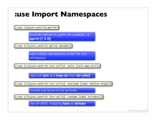 :use Import Namespaces
(:use clojure.contrib.pprint)


         Symbols deﬁned by pprint are available, i.e.
         (pprint [1 2 3])

(:use (clojure.contrib pprint monads))


         Add multiple namespaces under the root
         namespace

(:use (clojure.contrib (str-utils2 :only [join map-str]))



         Uses just join and map-str from str-utils2

(:use (clojure.contrib (str-utils2 :exclude [take replace drop]))

         Exclude just some of the symbols
(:use (clojure.contrib (str-utils2 :rename {take strtake}))

         Use str-utils2, mapping take as strtake

                                            18                      © 2009 Howard Lewis Ship
 