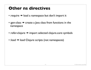 Other ns directives
• :require ➠ load a namespace but don't import it

• :gen-class ➠ create a Java class from functions in the
  namespace

• :refer-clojure ➠ import selected clojure.core symbols

• :load ➠ load Clojure scripts (not namespaces)




                                19                         © 2009 Howard Lewis Ship
 