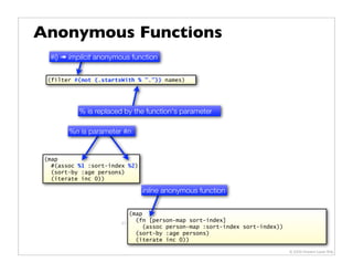 Anonymous Functions
  #() ➠ implicit anonymous function

  (filter #(not (.startsWith % ".")) names)




           % is replaced by the function's parameter

        %n is parameter #n


 (map
   #(assoc %1 :sort-index %2)
   (sort-by :age persons)
   (iterate inc 0))

                                 inline anonymous function


                             (map
                        21
                               (fn [person-map sort-index]
                                  (assoc person-map :sort-index sort-index))
                               (sort-by :age persons)
                               (iterate inc 0))

                                                                               © 2009 Howard Lewis Ship
 