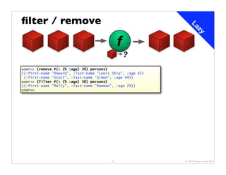 ﬁlter / remove




                                                                La
                                                                    zy
                                              f
                                                  ?
user=> (remove #(< (% :age) 30) persons)
({:first-name "Howard", :last-name "Lewis Ship", :age 42}
 {:first-name "Scott", :last-name "Simon", :age 44})
user=> (filter #(< (% :age) 30) persons)
({:first-name "Molly", :last-name "Newman", :age 29})
user=>




                                         33                 © 2009 Howard Lewis Ship
 