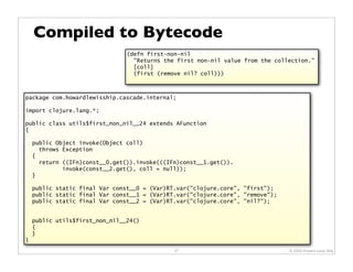 Compiled to Bytecode
                                (defn first-non-nil
                                  "Returns the first non-nil value from the collection."
                                  [coll]
                                  (first (remove nil? coll)))



package com.howardlewisship.cascade.internal;

import clojure.lang.*;

public class utils$first_non_nil__24 extends AFunction
{

    public Object invoke(Object coll)
      throws Exception
    {
      return ((IFn)const__0.get()).invoke(((IFn)const__1.get()).
             invoke(const__2.get(), coll = null));
    }

    public static final Var const__0 = (Var)RT.var("clojure.core", "first");
    public static final Var const__1 = (Var)RT.var("clojure.core", "remove");
    public static final Var const__2 = (Var)RT.var("clojure.core", "nil?");


    public utils$first_non_nil__24()
    {
    }
}
                                              37                                © 2009 Howard Lewis Ship
 