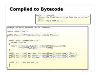 Compiled to Bytecode
                                (defn first-non-nil
                                  "Returns the first non-nil value from the collection."
                                  [coll]
                                  (first (remove nil? coll)))



package com.howardlewisship.cascade.internal;

import clojure.lang.*;

public class utils$first_non_nil__24 extends AFunction
{

    public Object invoke(Object coll)
      throws Exception
    {
      return ((IFn)const__0.get()).invoke(((IFn)const__1.get()).
             invoke(const__2.get(), coll = null));
    }

    public static final Var const__0 = (Var)RT.var("clojure.core", "first");
    public static final Var const__1 = (Var)RT.var("clojure.core", "remove");
    public static final Var const__2 = (Var)RT.var("clojure.core", "nil?");


    public utils$first_non_nil__24()
    {
    }
}
                                              38                                © 2009 Howard Lewis Ship
 