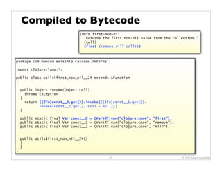 Compiled to Bytecode
                                (defn first-non-nil
                                  "Returns the first non-nil value from the collection."
                                  [coll]
                                  (first (remove nil? coll)))



package com.howardlewisship.cascade.internal;

import clojure.lang.*;

public class utils$first_non_nil__24 extends AFunction
{

    public Object invoke(Object coll)
      throws Exception
    {
      return ((IFn)const__0.get()).invoke(((IFn)const__1.get()).
             invoke(const__2.get(), coll = null));
    }

    public static final Var const__0 = (Var)RT.var("clojure.core", "first");
    public static final Var const__1 = (Var)RT.var("clojure.core", "remove");
    public static final Var const__2 = (Var)RT.var("clojure.core", "nil?");


    public utils$first_non_nil__24()
    {
    }
}
                                              40                                © 2009 Howard Lewis Ship
 