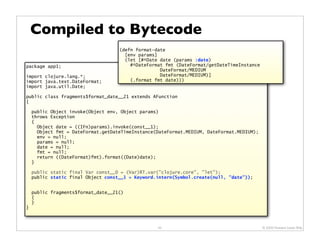 Compiled to Bytecode
                                    (defn format-date
                                      [env params]
                                      (let [#^Date date (params :date)
package app1;                           #^DateFormat fmt (DateFormat/getDateTimeInstance
                                                   DateFormat/MEDIUM
import clojure.lang.*;                             DateFormat/MEDIUM)]
import java.text.DateFormat;            (.format fmt date)))
import java.util.Date;

public class fragments$format_date__21 extends AFunction
{

    public Object invoke(Object env, Object params)
    throws Exception
    {
      Object date = ((IFn)params).invoke(const__1);
      Object fmt = DateFormat.getDateTimeInstance(DateFormat.MEDIUM, DateFormat.MEDIUM);
      env = null;
      params = null;
      date = null;
      fmt = null;
      return ((DateFormat)fmt).format((Date)date);
    }

    public static final Var const__0 = (Var)RT.var("clojure.core", "let");
    public static final Object const__1 = Keyword.intern(Symbol.create(null, "date"));


    public fragments$format_date__21()
    {
    }
}



                                                  42                                       © 2009 Howard Lewis Ship
 