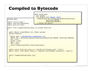 Compiled to Bytecode
                                    (defn format-date
                                      [env params]
                                      (let [#^Date date (params :date)
package app1;                           #^DateFormat fmt (DateFormat/getDateTimeInstance
                                                   DateFormat/MEDIUM
import clojure.lang.*;                             DateFormat/MEDIUM)]
import java.text.DateFormat;            (.format fmt date)))
import java.util.Date;

public class fragments$format_date__21 extends AFunction
{

    public Object invoke(Object env, Object params)
    throws Exception
    {
      Object date = ((IFn)params).invoke(const__1);
      Object fmt = DateFormat.getDateTimeInstance(DateFormat.MEDIUM, DateFormat.MEDIUM);
      env = null;
      params = null;
      date = null;
      fmt = null;
      return ((DateFormat)fmt).format((Date)date);
    }

    public static final Var const__0 = (Var)RT.var("clojure.core", "let");
    public static final Object const__1 = Keyword.intern(Symbol.create(null, "date"));


    public fragments$format_date__21()
    {
    }
}



                                                  43                                       © 2009 Howard Lewis Ship
 