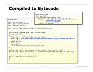 Compiled to Bytecode
                                    (defn format-date
                                      [env params]
                                      (let [#^Date date (params :date)
package app1;                           #^DateFormat fmt (DateFormat/getDateTimeInstance
                                                   DateFormat/MEDIUM
import clojure.lang.*;                             DateFormat/MEDIUM)]
import java.text.DateFormat;            (.format fmt date)))
import java.util.Date;

public class fragments$format_date__21 extends AFunction
{

    public Object invoke(Object env, Object params)
    throws Exception
    {
      Object date = ((IFn)params).invoke(const__1);
      Object fmt = DateFormat.getDateTimeInstance(DateFormat.MEDIUM, DateFormat.MEDIUM);
      env = null;
      params = null;
      date = null;
      fmt = null;
      return ((DateFormat)fmt).format((Date)date);
    }

    public static final Var const__0 = (Var)RT.var("clojure.core", "let");
    public static final Object const__1 = Keyword.intern(Symbol.create(null, "date"));


    public fragments$format_date__21()
    {
    }
}



                                                  44                                       © 2009 Howard Lewis Ship
 