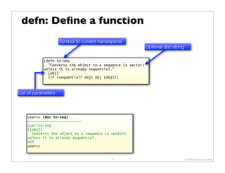 defn: Deﬁne a function
                     Symbol (in current namespace)
                                                              Optional doc string

            (defn to-seq
              "Converts the object to a sequence (a vector)
            unless it is already sequential."
              [obj]
              (if (sequential? obj) obj [obj]))



List of parameters




    user=> (doc to-seq)
    -------------------------
    user/to-seq
    ([obj])
      Converts the object to a sequence (a vector)
    unless it is already sequential.
    nil
    user=>


                                             5                                      © 2009 Howard Lewis Ship
 