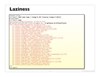 Laziness
Clojure 1.0.0-
1:1 user=> (def nums (map / (range 0 10) (reverse (range 0 10))))
#'user/nums
1:2 user=> nums
java.lang.ArithmeticException: Divide by zero
(0 1/8 2/7 1/2 4/5 5/4 2 7/2 1:3 user=> (.. *e getCause printStackTrace)
java.lang.ArithmeticException: Divide by zero
    at clojure.lang.Numbers.divide(Numbers.java:138)
    at clojure.core$_SLASH___3350.invoke(core.clj:575)
    at clojure.core$map__3815$fn__3822.invoke(core.clj:1508)
    at clojure.lang.LazySeq.seq(LazySeq.java:41)
    at clojure.lang.Cons.next(Cons.java:37)
    at clojure.lang.RT.next(RT.java:560)
    at clojure.core$next__3117.invoke(core.clj:50)
    at clojure.core$nthnext__4405.invoke(core.clj:2531)
    at clojure.core$print_sequential__5354.invoke(core_print.clj:53)
    at clojure.core$fn__5439.invoke(core_print.clj:136)
    at clojure.lang.MultiFn.invoke(MultiFn.java:161)
    at clojure.core$pr_on__4145.invoke(core.clj:2020)
    at clojure.core$pr__4148.invoke(core.clj:2030)
    at clojure.lang.AFn.applyToHelper(AFn.java:173)
    at clojure.lang.RestFn.applyTo(RestFn.java:137)
    at clojure.core$apply__3243.doInvoke(core.clj:390)
    at clojure.lang.RestFn.invoke(RestFn.java:428)
    at clojure.core$prn__4159.doInvoke(core.clj:2053)
    at clojure.lang.RestFn.invoke(RestFn.java:413)
    at clojure.main$repl__5813$read_eval_print__5825.invoke(main.clj:177)
    at clojure.main$repl__5813.doInvoke(main.clj:193)
    at clojure.lang.RestFn.invoke(RestFn.java:876)
    at clojure.contrib.repl_ln$repl__84.doInvoke(repl_ln.clj:259)
    at clojure.lang.RestFn.invoke(RestFn.java:426)
    at clojure.contrib.repl_ln$_main__44.doInvoke(repl_ln.clj:136)
    at clojure.lang.RestFn.applyTo(RestFn.java:142)
    at clojure.contrib.repl_ln.main(Unknown Source)
nil
1:7 user=>

                                                  54                        © 2009 Howard Lewis Ship
 