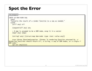 Spot the Error
view_manager.clj

(defn to-dom-node-seq
  [any]
  "Converts the result of a render function to a seq as needed."
  (cond
    (nil? any) nil

      (sequential? any) any

      ; A map is assumed to be a DOM node, wrap it in a vector
      (map? any) [map]

      (string? any) [(struct-map dom-node :type :text :value any)]

    true (throw (RuntimeException. (format "A rendering function returned %s. ↵
Rendering functions should return nil, a string, a seq of DOM nodes, or a single ↵
DOM node."
    (pr-str any))))))




                                           56                              © 2009 Howard Lewis Ship
 
