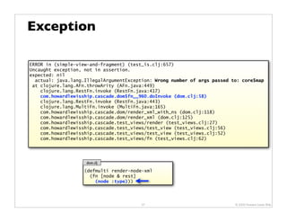 Exception

ERROR in (simple-view-and-fragment) (test_is.clj:657)
Uncaught exception, not in assertion.
expected: nil
  actual: java.lang.IllegalArgumentException: Wrong number of args passed to: core$map
 at clojure.lang.AFn.throwArity (AFn.java:449)
    clojure.lang.RestFn.invoke (RestFn.java:417)
    com.howardlewisship.cascade.dom$fn__960.doInvoke (dom.clj:58)
    clojure.lang.RestFn.invoke (RestFn.java:443)
    clojure.lang.MultiFn.invoke (MultiFn.java:165)
    com.howardlewisship.cascade.dom/render_xml_with_ns (dom.clj:118)
    com.howardlewisship.cascade.dom/render_xml (dom.clj:125)
    com.howardlewisship.cascade.test_views/render (test_views.clj:27)
    com.howardlewisship.cascade.test_views/test_view (test_views.clj:56)
    com.howardlewisship.cascade.test_views/test_view (test_views.clj:52)
    com.howardlewisship.cascade.test_views/fn (test_views.clj:62)




                    dom.clj

                    (defmulti render-node-xml
                      (fn [node & rest]
                        (node :type)))




                                         57                                © 2009 Howard Lewis Ship
 