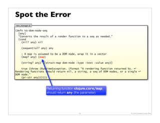 Spot the Error
view_manager.clj

(defn to-dom-node-seq
  [any]
  "Converts the result of a render function to a seq as needed."
  (cond
    (nil? any) nil

      (sequential? any) any

      ; A map is assumed to be a DOM node, wrap it in a vector
      (map? any) [map]

      (string? any) [(struct-map dom-node :type :text :value any)]

    true (throw (RuntimeException. (format "A rendering function returned %s. ↵
Rendering functions should return nil, a string, a seq of DOM nodes, or a single ↵
DOM node."
    (pr-str any))))))



                      Returning function clojure.core/map;
                      should return any (the parameter)




                                           58                              © 2009 Howard Lewis Ship
 