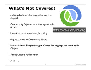 What's Not Covered?
• multimethods ➠ inheritance-like function
  dispatch

• Concurrency Support ➠ atoms, agents, refs
  & vars
                                             http://www.clojure.org
• loop & recur ➠ iterative-style coding

• clojure.contrib ➠ Community library

• Macros & Meta-Programming ➠ Create the language you want inside
  Clojure

• Tuning Clojure Performance

• More ….
                                    65                       © 2009 Howard Lewis Ship
 