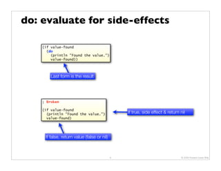 do: evaluate for side-effects

    (if value-found
      (do
        (println "Found the value.")
        value-found))



        Last form is the result




    ; Broken

    (if value-found
      (println "Found the value.")               If true, side effect & return nil
      value-found)




     If false, return value (false or nil)



                                             8                                 © 2009 Howard Lewis Ship
 