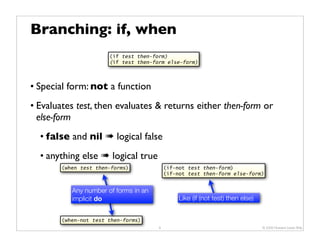 Branching: if, when
                       (if test then-form)
                       (if test then-form else-form)




• Special form: not a function
• Evaluates test, then evaluates & returns either then-form or
  else-form
  • false and nil ➠ logical false
  • anything else ➠ logical true
        (when test then-forms)             (if-not test then-form)
                                           (if-not test then-form else-form)


           Any number of forms in an
           implicit do                          Like (if (not test) then else)


        (when-not test then-forms)
                                       9                                         © 2009 Howard Lewis Ship
 