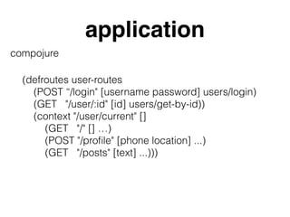 application
compojure
(defroutes user-routes
(POST “/login" [username password] users/login)
(GET "/user/:id" [id] users/get-by-id))
(context "/user/current" []
(GET "/" [] …)
(POST "/proﬁle" [phone location] ...)
(GET "/posts" [text] ...)))
 