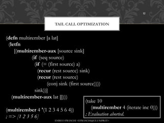 12



                           TAIL CALL OPTIMIZATION


(defn multirember [a lat]
  (letfn
      [(multirember-aux [source sink]
                   (if (seq source)
                     (if (= (first source) a)
                       (recur (rest source) sink)
                       (recur (rest source)
                              (conj sink (first source))))
                     sink))]
    (multirember-aux lat [])))
                                                  (take 10
(multirember 4 '(1 2 3 4 5 6 4))                     (multirember 4 (iterate inc 0)))
; => [1 2 3 5 6]                                  ; Evaluation aborted.
                           ENRICO FRANCHI <EFRANCHI@CE.UNIPR.IT>
 