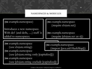 14



                       NAMESPACES & MODULES


(ns example.namespace)                    (ns example.namespace
                                              (:require clojure.set))
Introduces a new namespace.
With def (and defn, …) stuff is           (ns example.namespace
added to namespaces.                          (:require [clojure.set :as s]))

(ns example.namespace                 (ns example.namespace
    (:use clojure.string))                 (:import [java.util HashMap]))
(ns example.namespace
    (:use [clojure.string :only [capitalize]]))
(ns example.namespace
    (:use [clojure.string :exclude [capitalize]])
                       ENRICO FRANCHI <EFRANCHI@CE.UNIPR.IT>
 