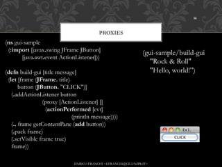 16



                                                    PROXIES
(ns gui-sample
  (:import [javax.swing JFrame JButton]
                                                                        (gui-sample/build-gui
           [java.awt.event ActionListener]))
                                                                           "Rock & Roll"
(defn build-gui [title message]                                            "Hello, world!”)
  (let [frame (JFrame. title)
        button (JButton. "CLICK")]
    (.addActionListener button
                        (proxy [ActionListener] []
                          (actionPerformed [evt]
                                           (println message))))
    (.. frame getContentPane (add button))
    (.pack frame)
    (.setVisible frame true)
    frame))

                                      ENRICO FRANCHI <EFRANCHI@CE.UNIPR.IT>
 