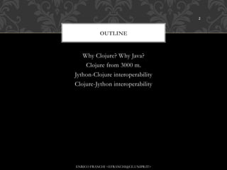 2



           OUTLINE


   Why Clojure? Why Java?
    Clojure from 3000 m.
Jython-Clojure interoperability
Clojure-Jython interoperability




ENRICO FRANCHI <EFRANCHI@CE.UNIPR.IT>
 