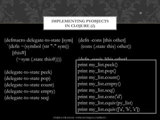 21


                        IMPLEMENTING PYOBJECTS
                             IN CLOJURE (2)


(defmacro delegate-to-state [sym] (defn -cons [this other]
 `(defn ~(symbol (str "-" sym))    (cons (.state this) other))
    [this#]
      (~sym (.state this#))))     (defn -equiv [this other]
                                  print(.state this) other))
                                   (= my_list.peek()
(delegate-to-state peek)          print my_list.pop()
(delegate-to-state pop)           print my_list.count()
(delegate-to-state count)         print my_list.empty()
(delegate-to-state empty)         print my_list.seq()
(delegate-to-state seq)           print my_list.cons('d')
                                  print my_list.equiv(py_list)
                                  print my_list.equiv(['a', 'b', 'c'])
                         ENRICO FRANCHI <EFRANCHI@CE.UNIPR.IT>
 